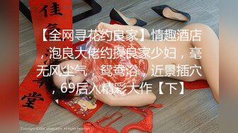 【全网寻花约良家】情趣酒店，泡良大佬约操良家少妇，毫无风尘气，鸳鸯浴，近景插穴，69后入精彩大作【下】