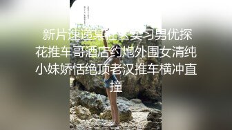  新片速递某社区实习男优探花推车哥酒店约炮外围女清纯小妹娇恬绝顶老汉推车横冲直撞