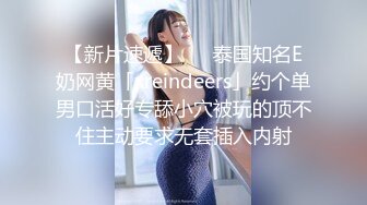 【新片速遞】   ✨泰国知名E奶网黄「xreindeers」约个单男口活好专舔小穴被玩的顶不住主动要求无套插入内射