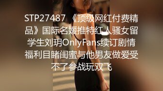 STP27487 《顶级网红付费精品》国际名媛推特红人骚女留学生刘玥OnlyFans续订剧情福利目睹闺蜜与他男友做爱受不了参战玩双飞