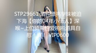 STP29661 清纯漂亮学妹被迫下海【你的04年小情人】深喉~上位骑乘性爱啪啪道具自慰！爽！ VIP0600