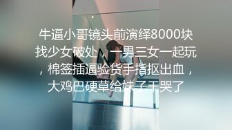 牛逼小哥镜头前演绎8000块找少女破处，一男三女一起玩，棉签插逼验货手指抠出血，大鸡巴硬草给妹子干哭了