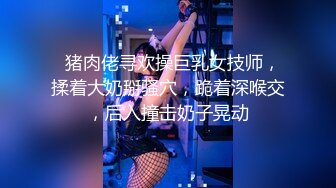   猪肉佬寻欢操巨乳女技师，揉着大奶掰骚穴，跪着深喉交，后入撞击奶子晃动