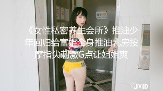 《女性私密养生会所》推油少年回归给富姐全身推油乳房按摩指尖刺激G点让姐姐爽