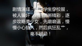 剧情演绎：清纯学生穿校服，被人骗奸，对白清晰精彩，逐步攻略美少女，先磨磨逼，慢慢小心插入，然后疯狂乱艹，毫不顾忌！