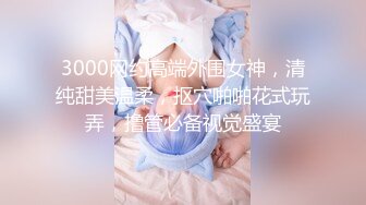 3000网约高端外围女神，清纯甜美温柔，抠穴啪啪花式玩弄，撸管必备视觉盛宴