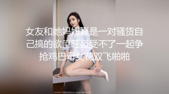 女友和她妈妈真是一对骚货自己搞的欲望旺盛受不了一起争抢鸡巴母女花双飞啪啪