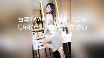 台湾SWAG『妮妮』17公分马吊粉丝 干爆妮妮小穴 被顶到子宮 深入高潮