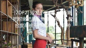 [2DF2] 短发小仙女，近距离把粉嫩肥美鲍鱼掰开展示，配合度高被干得高潮了 -[BT种子]