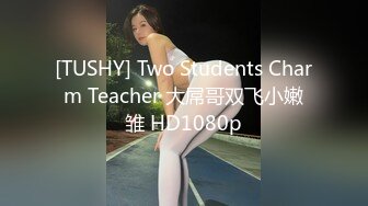 [TUSHY] Two Students Charm Teacher 大屌哥双飞小嫩雏 HD1080p