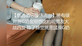 【甄选酒店极速流出】稀有绿叶房G奶金刚芭比约啪男友大战四发 除了睡觉就是猛操G奶