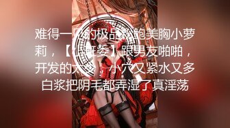 难得一见的极品粉鲍美胸小萝莉，【小班委】跟男友啪啪，开发的太少，小穴又紧水又多白浆把阴毛都弄湿了真淫荡