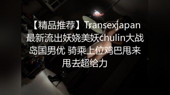 【精品推荐】Transexjapan最新流出妖娆美妖chulin大战岛国男优 骑乘上位鸡巴甩来甩去超给力