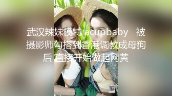 武汉辣妹模特 acupbaby   被摄影师勾搭到香港调教成母狗后 直接开始做起网黄