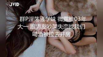   群P淫荡骚学妹 微露脸03年大一 跟男友吵架失恋找我们喝酒被拉去开房