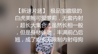 【新速片遞】  极品宝藏级的白虎美鲍可爱萝莉，无套内射，超长大集合！虽然长相一般，但是身材够嫩，丰满前凸后翘，成了炮友无限制内射母狗