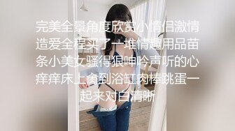 完美全景角度欣赏小情侣激情造爱全程买了一堆情趣用品苗条小美女骚得狠呻吟声听的心痒痒床上肏到浴缸肉棒跳蛋一起来对白清晰