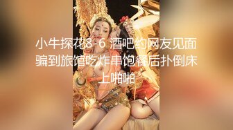 小牛探花8-6 酒吧约网友见面骗到旅馆吃炸串饱餐后扑倒床上啪啪