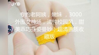   专约老阿姨，嫩妹 ，3000外围女神场，清纯校园风，甜美乖巧身姿曼妙，超清画质收藏版