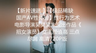 【新片速遞 】【极品稀缺❤️国产AV性体验】性行为艺术电影导演吴昊昊未流出作品《招女演员》女主颜值高 三点尽漏 高清720P版 