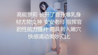 高能萝莉 长开了晋升爆乳身材尤物女神 安安老师 指挥官的性能力提升 阳具刺入嫩穴快感涌动美妙无比