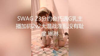 SWAG 23分约会巧遇G乳主播加码2v2大混战淫乱没有耻度 琳琳