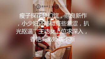  瘦子探花梦幻馆，泡良新作，小少妇还略微有些羞涩，扒光抠逼，主动女上位求深入，香艳刺激娇喘不断