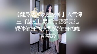 【健身达人反差女神】人气博主『赫拉』最新付费群完结 裸体健身 被人扣穴 健身啪啪 超精彩