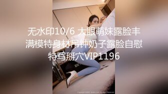 无水印10/6 大眼萌妹露脸丰满模特身材吊钟奶子露脸自慰特写掰穴VIP1196