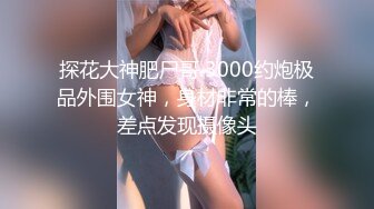 探花大神肥尸哥 3000约炮极品外围女神，身材非常的棒，差点发现摄像头