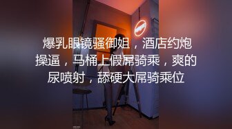  爆乳眼镜骚御姐，酒店约炮操逼，马桶上假屌骑乘，爽的尿喷射，舔硬大屌骑乘位