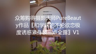 众筹购得摄影大师PureBeauty作品〖和学妹的不伦欲恋极度诱惑紧身装三点全露〗V1