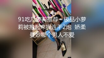 91吃瓜萝莉推荐～极品小萝莉被抱起来操连干2炮  娇柔曼妙哪个男人不爱