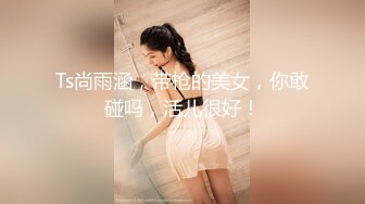 Ts尚雨涵，带枪的美女，你敢碰吗，活儿很好！