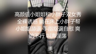 高颜值小姐姐和小胖子双女秀 全裸诱惑 躺在床上小胖子帮小姐姐舔逼 手指抠逼自慰 爽的不行 叫声淫荡