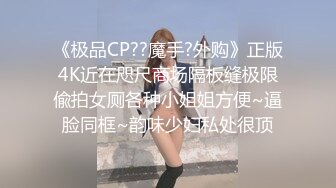 《极品CP??魔手?外购》正版4K近在咫尺商场隔板缝极限偸拍女厕各种小姐姐方便~逼脸同框~韵味少妇私处很顶