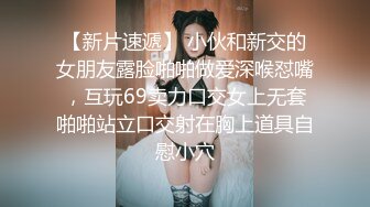 【新片速遞】 小伙和新交的女朋友露脸啪啪做爱深喉怼嘴，互玩69卖力口交女上无套啪啪站立口交射在胸上道具自慰小穴