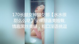 170长腿女神猫女郎【水水很甜么么哒】全裸掰逼美翘臀,情趣黑丝美腿，粗口淫语挑逗