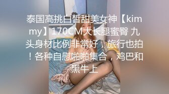 泰国高挑白皙甜美女神【kimmy】170CM大长腿蜜臀 九头身材比例非常好，旅行也拍！各种自慰啪啪集合，鸡巴和黑牛上