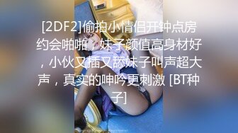 [2DF2]偷拍小情侣开钟点房约会啪啪，妹子颜值高身材好，小伙又插又舔妹子叫声超大声，真实的呻吟更刺激 [BT种子]