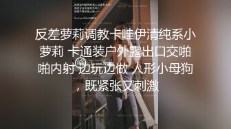 反差萝莉调教卡哇伊清纯系小萝莉 卡通装户外露出口交啪啪内射 边玩边做 人形小母狗，既紧张又刺激