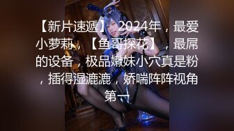 【新片速遞】  2024年，最爱小萝莉，【鱼哥探花】，最屌的设备，极品嫩妹小穴真是粉，插得湿漉漉，娇喘阵阵视角第一