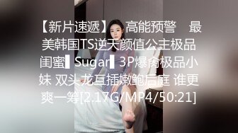 【新片速遞】 ✿高能预警✿ 最美韩国TS逆天颜值公主极品闺蜜▌Sugar▌3P爆肏极品小妹 双头龙互插嫩鲍后庭 谁更爽一筹[2.17G/MP4/50:21]