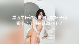 星选牛仔短裤腰细大奶妹子骑乘干了几下有味道不干了