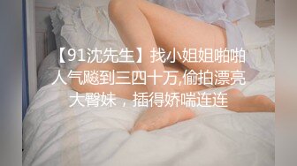 【91沈先生】找小姐姐啪啪人气飚到三四十万,偷拍漂亮大臀妹，插得娇喘连连