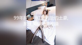 99年抖音网红酒店赴约土豪,黑丝美腿无情爆操