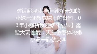 对话超淫荡 当年纯净无知的小妹已调教成纯正的母狗，03年小骚货反差婊【小果】露脸大玩性爱，天生敏感体粉嫩小逼一碰就尖叫