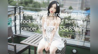 A friends girl wanted my big cock and I fucked her with cancer (ph631755c89b262)