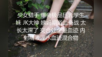 少女猎手 爆肏极品巨乳学生妹 JK大神 姨妈期浴血奋战 太长太深了 交合处全是血迹 内射精液淫水血迹混合物