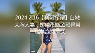 2024.2.16【利哥探花】白嫩大胸人妻，娇嗔不断风骚异常，猛男战力持久